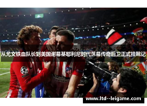 从尤文铁血队长到美国谢幕基耶利尼时代落幕传奇后卫正式挂靴记 从尤文铁血队长到美国谢幕基耶利尼时代落幕传奇后卫正式挂靴记