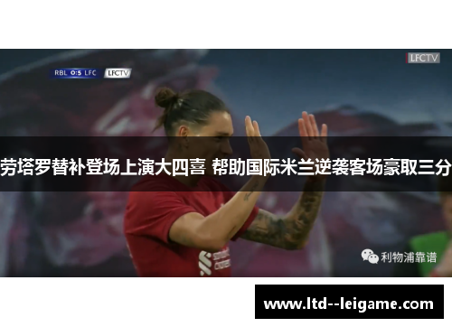 劳塔罗替补登场上演大四喜 帮助国际米兰逆袭客场豪取三分 劳塔罗替补登场上演大四喜 帮助国际米兰逆袭客场豪取三分