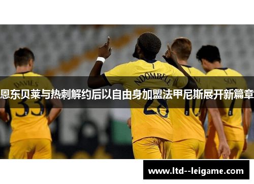 恩东贝莱与热刺解约后以自由身加盟法甲尼斯展开新篇章 恩东贝莱与热刺解约后以自由身加盟法甲尼斯展开新篇章