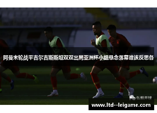 阿曼末轮战平吉尔吉斯斯坦双双出局亚洲杯小组悬念落幕谁该反思各 阿曼末轮战平吉尔吉斯斯坦双双出局亚洲杯小组悬念落幕谁该反思各